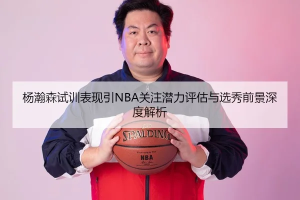 杨瀚森试训表现引NBA关注潜力评估与选秀前景深度解析