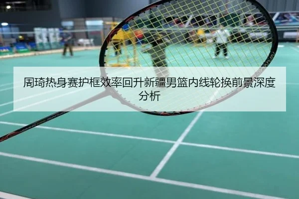 周琦热身赛护框效率回升新疆男篮内线轮换前景深度分析