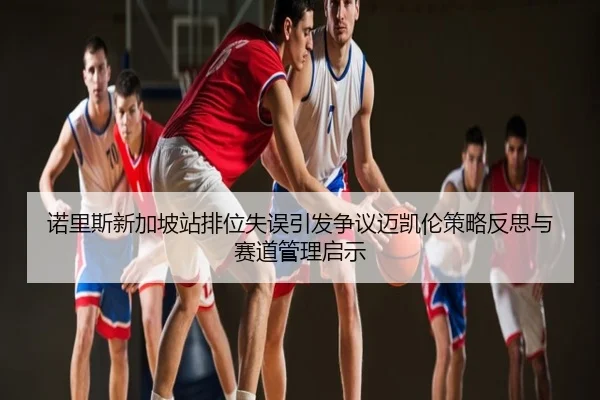 诺里斯新加坡站排位失误引发争议迈凯伦策略反思与赛道管理启示