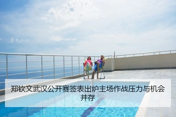 郑钦文武汉公开赛签表出炉主场作战压力与机会并存