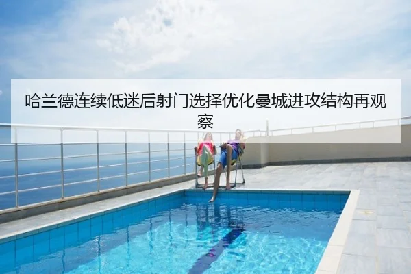 哈兰德连续低迷后射门选择优化曼城进攻结构再观察